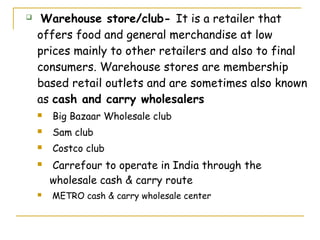     Warehouse store/club- It is a retailer that
    offers food and general merchandise at low
    prices mainly to other retailers and also to final
    consumers. Warehouse stores are membership
    based retail outlets and are sometimes also known
    as cash and carry wholesalers
       Big Bazaar Wholesale club
       Sam club
       Costco club
       Carrefour to operate in India through the
        wholesale cash & carry route
       METRO cash & carry wholesale center
 
