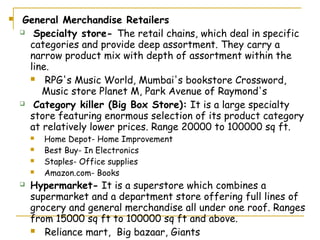     General Merchandise Retailers
     Specialty store- The retail chains, which deal in specific

      categories and provide deep assortment. They carry a
      narrow product mix with depth of assortment within the
      line.
       RPG's Music World, Mumbai's bookstore Crossword,

         Music store Planet M, Park Avenue of Raymond's
     Category killer (Big Box Store): It is a large specialty

      store featuring enormous selection of its product category
      at relatively lower prices. Range 20000 to 100000 sq ft.
           Home Depot- Home Improvement
           Best Buy- In Electronics
           Staples- Office supplies
           Amazon.com- Books
       Hypermarket- It is a superstore which combines a
        supermarket and a department store offering full lines of
        grocery and general merchandise all under one roof. Ranges
        from 15000 sq ft to 100000 sq ft and above.
         Reliance mart, Big bazaar, Giants
 
