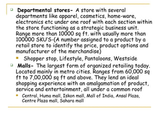     Departmental stores- A store with several
    departments like apparel, cosmetics, home-ware,
    electronics etc under one roof with each section within
    the store functioning as a strategic business unit.
    Range more than 10000 sq ft. with usually more than
    100000 SKU’S-(A number assigned to a product by a
    retail store to identify the price, product options and
    manufacturer of the merchandise)
     Shopper stop, Lifestyle, Pantaloons, Westside

    Malls- The largest form of organized retailing today.
    Located mainly in metro cities. Ranges from 60,000 sq
    ft to 7,00,000 sq ft and above. They lend an ideal
    shopping experience with an amalgamation of product,
    service and entertainment, all under a common roof
       Central, Huma mall, Iskon mall, Mall of India, Ansal Plaza,
        Centre Plaza mall, Sahara mall
 