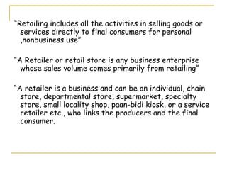 “Retailing includes all the activities in selling goods or
  services directly to final consumers for personal
  ,nonbusiness use”

“A Retailer or retail store is any business enterprise
  whose sales volume comes primarily from retailing”

“A retailer is a business and can be an individual, chain
  store, departmental store, supermarket, specialty
  store, small locality shop, paan-bidi kiosk, or a service
  retailer etc., who links the producers and the final
  consumer.
 
