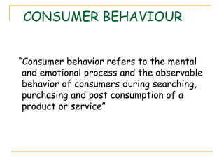 CONSUMER BEHAVIOUR


“Consumer behavior refers to the mental
 and emotional process and the observable
 behavior of consumers during searching,
 purchasing and post consumption of a
 product or service”
 