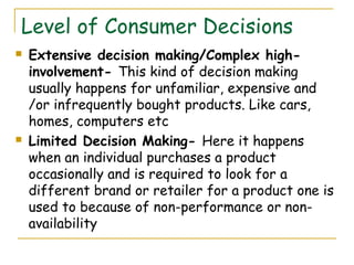 Level of Consumer Decisions
   Extensive decision making/Complex high-
    involvement- This kind of decision making
    usually happens for unfamiliar, expensive and
    /or infrequently bought products. Like cars,
    homes, computers etc
   Limited Decision Making- Here it happens
    when an individual purchases a product
    occasionally and is required to look for a
    different brand or retailer for a product one is
    used to because of non-performance or non-
    availability
 