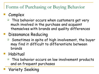 Forms of Purchasing or Buying Behavior
    Complex
        This behavior occurs when customers get very
        much involved in the purchase and acquaint
        themselves with brands and quality differences
    Dissonance Reducing
        Sometimes in spite of high involvement, the buyer
        may find it difficult to differentiate between
        brands
    Habitual
        This behavior occurs on low involvement products
        and on frequent purchases
    Variety Seeking
 
