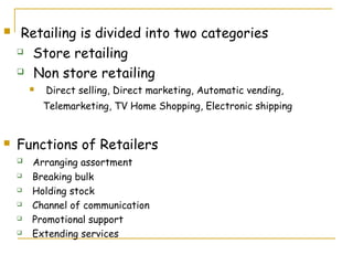     Retailing is divided into two categories
     Store retailing

     Non store retailing

           Direct selling, Direct marketing, Automatic vending,
            Telemarketing, TV Home Shopping, Electronic shipping


   Functions of Retailers
       Arranging assortment
       Breaking bulk
       Holding stock
       Channel of communication
       Promotional support
       Extending services
 