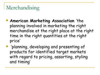 Merchandising

   American Marketing Association ‘the
    planning involved in marketing the right
    merchandise at the right place at the right
    time in the right quantities at the right
    price’
    ‘planning, developing and presenting of
    products for identified target markets
    with regard to pricing, assorting, styling
    and timing’
 
