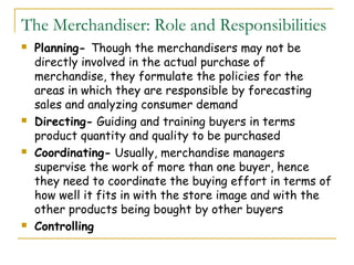 The Merchandiser: Role and Responsibilities
   Planning- Though the merchandisers may not be
    directly involved in the actual purchase of
    merchandise, they formulate the policies for the
    areas in which they are responsible by forecasting
    sales and analyzing consumer demand
   Directing- Guiding and training buyers in terms
    product quantity and quality to be purchased
   Coordinating- Usually, merchandise managers
    supervise the work of more than one buyer, hence
    they need to coordinate the buying effort in terms of
    how well it fits in with the store image and with the
    other products being bought by other buyers
   Controlling
 