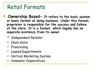 Retail Formats
   Ownership Based- It refers to the basic system
    or basic format of doing business. Under this format,
    proprietor is responsible for the success and failure
    of the store. It is a format, which legally has no
    separate existence from its owner
       Independent Retailer
       Chain store
       Franchising
       Leased Departments
       Vertical Marketing System
       Consumer Cooperatives
 