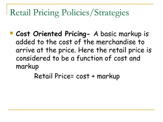Retail Pricing Policies/Strategies

   Cost Oriented Pricing- A basic markup is
    added to the cost of the merchandise to
    arrive at the price. Here the retail price is
    considered to be a function of cost and
    markup
          Retail Price= cost + markup
 