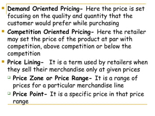    Demand Oriented Pricing- Here the price is set
    focusing on the quality and quantity that the
    customer would prefer while purchasing
   Competition Oriented Pricing- Here the retailer
    may set the price of the product at par with
    competition, above competition or below the
    competition
   Price Lining- It is a term used by retailers when
    they sell their merchandise only at given prices
     Price Zone or Price Range- It is a range of

      prices for a particular merchandise line
     Price Point- It is a specific price in that price

      range
 
