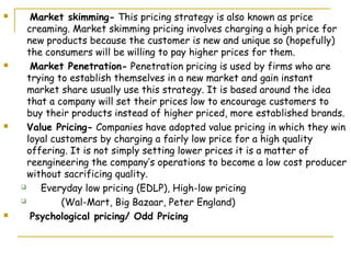       Market skimming- This pricing strategy is also known as price
      creaming. Market skimming pricing involves charging a high price for
      new products because the customer is new and unique so (hopefully)
      the consumers will be willing to pay higher prices for them.
      Market Penetration- Penetration pricing is used by firms who are
      trying to establish themselves in a new market and gain instant
      market share usually use this strategy. It is based around the idea
      that a company will set their prices low to encourage customers to
      buy their products instead of higher priced, more established brands.
     Value Pricing- Companies have adopted value pricing in which they win
      loyal customers by charging a fairly low price for a high quality
      offering. It is not simply setting lower prices it is a matter of
      reengineering the company’s operations to become a low cost producer
      without sacrificing quality.
        Everyday low pricing (EDLP), High-low pricing
             (Wal-Mart, Big Bazaar, Peter England)
      Psychological pricing/ Odd Pricing
 