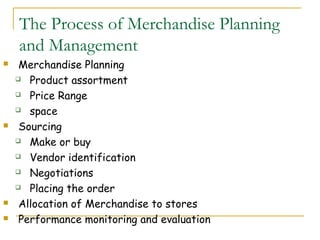 The Process of Merchandise Planning
    and Management
    Merchandise Planning
     Product assortment

     Price Range

     space

    Sourcing
     Make or buy

     Vendor identification

     Negotiations

     Placing the order

    Allocation of Merchandise to stores
    Performance monitoring and evaluation
 