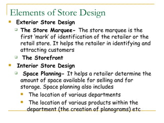 Elements of Store Design
    Exterior Store Design
     The Store Marquee- The store marquee is the

      first ‘mark’ of identification of the retailer or the
      retail store. It helps the retailer in identifying and
      attracting customers
     The Storefront

    Interior Store Design
      Space Planning- It helps a retailer determine the
      amount of space available for selling and for
      storage. Space planning also includes
       The location of various departments

       The location of various products within the

         department (the creation of planograms) etc
 