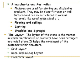   Atmospherics and Aesthetics
        Fixtures are used for storing and displaying

          products. They may be floor fixtures or wall
          fixtures and are manufactured in various
          materials like wood, glass,steel etc
        Flooring and ceilings

          Lighting
          Graphics and Signages
    The Layout- The layout of the store is the manner
    in which merchandise or products have been arranged
    in a retail store. It helps the movement of the
    customer within the store
     Grid Layout

     Race Track/Loop Layout

     Freeform Layout
 