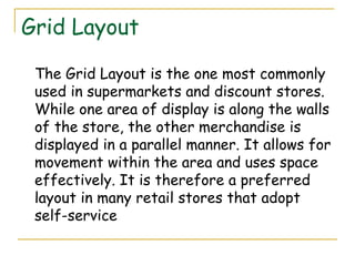 Grid Layout

 The Grid Layout is the one most commonly
 used in supermarkets and discount stores.
 While one area of display is along the walls
 of the store, the other merchandise is
 displayed in a parallel manner. It allows for
 movement within the area and uses space
 effectively. It is therefore a preferred
 layout in many retail stores that adopt
 self-service
 