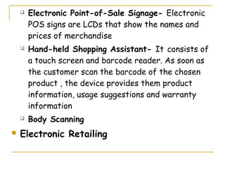    Electronic Point-of-Sale Signage- Electronic
        POS signs are LCDs that show the names and
        prices of merchandise
       Hand-held Shopping Assistant- It consists of
        a touch screen and barcode reader. As soon as
        the customer scan the barcode of the chosen
        product , the device provides them product
        information, usage suggestions and warranty
        information
       Body Scanning
   Electronic Retailing
 