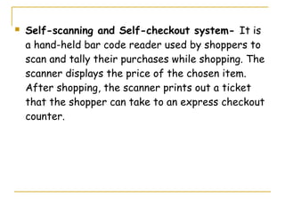    Self-scanning and Self-checkout system- It is
    a hand-held bar code reader used by shoppers to
    scan and tally their purchases while shopping. The
    scanner displays the price of the chosen item.
    After shopping, the scanner prints out a ticket
    that the shopper can take to an express checkout
    counter.
 