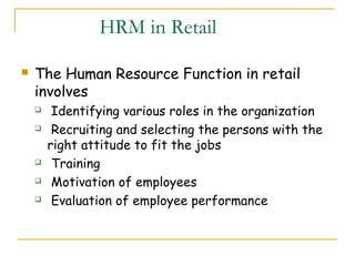 HRM in Retail

   The Human Resource Function in retail
    involves
        Identifying various roles in the organization
        Recruiting and selecting the persons with the
        right attitude to fit the jobs
        Training
        Motivation of employees
        Evaluation of employee performance
 