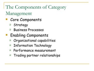 The Components of Category
Management
   Core Components
       Strategy
       Business Processes
   Enabling Components
       Organizational capabilities
       Information Technology
       Performance measurement
       Trading partner relationships
 
