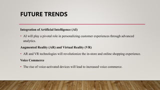 FUTURE TRENDS
Integration of Artificial Intelligence (AI)
• AI will play a pivotal role in personalizing customer experiences through advanced
analytics.
Augmented Reality (AR) and Virtual Reality (VR)
• AR and VR technologies will revolutionize the in-store and online shopping experience.
Voice Commerce
• The rise of voice-activated devices will lead to increased voice commerce.
 