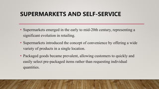 SUPERMARKETS AND SELF-SERVICE
• Supermarkets emerged in the early to mid-20th century, representing a
significant evolution in retailing.
• Supermarkets introduced the concept of convenience by offering a wide
variety of products in a single location.
• Packaged goods became prevalent, allowing customers to quickly and
easily select pre-packaged items rather than requesting individual
quantities.
 