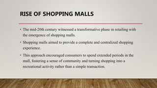 RISE OF SHOPPING MALLS
• The mid-20th century witnessed a transformative phase in retailing with
the emergence of shopping malls.
• Shopping malls aimed to provide a complete and centralized shopping
experience.
• This approach encouraged consumers to spend extended periods in the
mall, fostering a sense of community and turning shopping into a
recreational activity rather than a simple transaction.
 