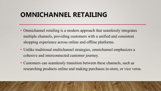 OMNICHANNEL RETAILING
• Omnichannel retailing is a modern approach that seamlessly integrates
multiple channels, providing customers with a unified and consistent
shopping experience across online and offline platforms.
• Unlike traditional multichannel strategies, omnichannel emphasizes a
cohesive and interconnected customer journey.
• Customers can seamlessly transition between these channels, such as
researching products online and making purchases in-store, or vice versa.
 