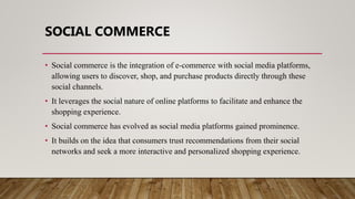 SOCIAL COMMERCE
• Social commerce is the integration of e-commerce with social media platforms,
allowing users to discover, shop, and purchase products directly through these
social channels.
• It leverages the social nature of online platforms to facilitate and enhance the
shopping experience.
• Social commerce has evolved as social media platforms gained prominence.
• It builds on the idea that consumers trust recommendations from their social
networks and seek a more interactive and personalized shopping experience.
 