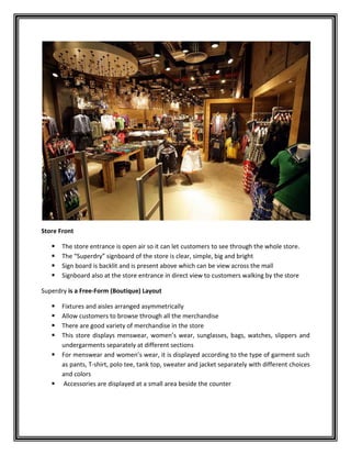 Store Front
 The store entrance is open air so it can let customers to see through the whole store.
 The “Superdry” signboard of the store is clear, simple, big and bright
 Sign board is backlit and is present above which can be view across the mall
 Signboard also at the store entrance in direct view to customers walking by the store
Superdry is a Free-Form (Boutique) Layout
 Fixtures and aisles arranged asymmetrically
 Allow customers to browse through all the merchandise
 There are good variety of merchandise in the store
 This store displays menswear, women’s wear, sunglasses, bags, watches, slippers and
undergarments separately at different sections
 For menswear and women’s wear, it is displayed according to the type of garment such
as pants, T-shirt, polo tee, tank top, sweater and jacket separately with different choices
and colors
 Accessories are displayed at a small area beside the counter
 