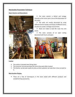 Merchandise Presentation Techniques
Store Interior and Decorations
 The store interior is British and vintage
themed so the Union Jack is one of the decoration of
this store.
 The walls are mostly decorated by using
different kind of woods and bricks of different tones
of colors to create a vintage environment.
 Racks are made to look like rusty iron and
wood.
 The store consists of an open ceiling
decorated with ducts and pipes
Cashier
 The cashier is located near fitting room
 The customer can just purchase the items they want after trying it
 The Cashier can be seen easily at entry so that customer can save their times to look for
it.
Merchandise Display
 There are a few of mannequins in the store styled with different products and
complimenting accessories.
 