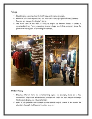 Fixtures
 Straight racks are uniquely styled with focus on trending products.
 Minimum utilization of gondolas – it is also used to display bags and folded garments.
 Rounder are also used to display T-shirts.
 The main table of the store is using to display at different layers a variety of
merchandise from T-shirts, sweaters, trousers, bags, etc. It lets customers know the
products Superdry sells by providing an overview.
Window Display
 Showing different items in complimenting styles. For example, there are a few
mannequins fully styled. A few of these mannequins, shoes and bags are put atop cage-
like-boxes to display and attract attention.
 Most of the products are displayed at the window display so that it will attract the
attention of people that have no intention to go in.
 