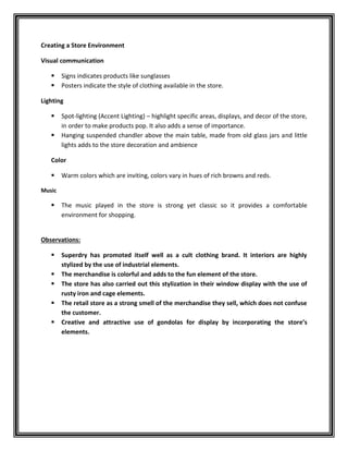Creating a Store Environment
Visual communication
 Signs indicates products like sunglasses
 Posters indicate the style of clothing available in the store.
Lighting
 Spot-lighting (Accent Lighting) – highlight specific areas, displays, and decor of the store,
in order to make products pop. It also adds a sense of importance.
 Hanging suspended chandler above the main table, made from old glass jars and little
lights adds to the store decoration and ambience
Color
 Warm colors which are inviting, colors vary in hues of rich browns and reds.
Music
 The music played in the store is strong yet classic so it provides a comfortable
environment for shopping.
Observations:
 Superdry has promoted itself well as a cult clothing brand. It interiors are highly
stylized by the use of industrial elements.
 The merchandise is colorful and adds to the fun element of the store.
 The store has also carried out this stylization in their window display with the use of
rusty iron and cage elements.
 The retail store as a strong smell of the merchandise they sell, which does not confuse
the customer.
 Creative and attractive use of gondolas for display by incorporating the store’s
elements.
 