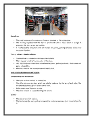 Store Front
 The store is open and lets customers have an overview of the entire store.
 The “Geekay” signboard of the store is prominent with its house color as orange. It
promotes the store as fun and exciting.
 It reaches out to consumers with an interest for games, gaming consoles, accessories
and game figurines.
Geekay follows a free form layout
 Shelves allow for more merchandise to be displayed.
 There is good variety of merchandise in the store.
 This store displays variety and assortment of games, gaming consoles, accessories and
game collectables.
 Minor accessories are displayed behind the counter.
Merchandise Presentation Techniques
Store Interior and Decorations
 The store interior consists of white walls.
 The different game sections which are colorful make up for the lack of wall color. The
merchandise shows up well on the white walls.
 Color coded areas for game brands.
 The store consists of a closed ceiling with beams.
Cashier
 The cashier centrally located.
 The Cashier can be seen easily at entry so that customer can save their times to look for
it.
 