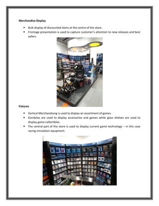 Merchandise Display
 Bulk display of discounted items at the centre of the store.
 Frontage presentation is used to capture customer’s attention to new releases and best
sellers
Fixtures
 Vertical Merchandising is used to display an assortment of games.
 Gondolas are used to display accessories and games while glass shelves are used to
display game collectibles.
 The central part of the store is used to display current game technology – in this case
racing simulation equipment.
 