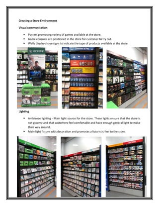 Creating a Store Environment
Visual communication
 Posters promoting variety of games available at the store.
 Game consoles are positioned in the store for customer to try out.
 Walls displays have signs to indicate the type of products available at the store.
Lighting
 Ambience lighting - Main light source for the store. These lights ensure that the store is
not gloomy and that customers feel comfortable and have enough general light to make
their way around.
 Main light fixture adds decoration and promotes a futuristic feel to the store.
 