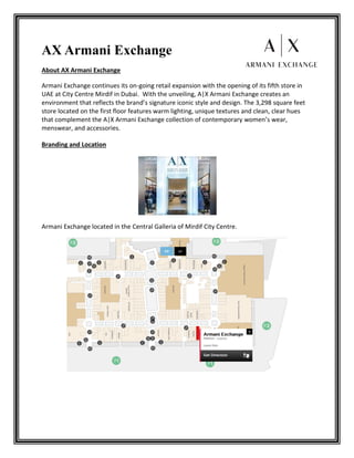 AX Armani Exchange
About AX Armani Exchange
Armani Exchange continues its on-going retail expansion with the opening of its fifth store in
UAE at City Centre Mirdif in Dubai. With the unveiling, A|X Armani Exchange creates an
environment that reflects the brand’s signature iconic style and design. The 3,298 square feet
store located on the first floor features warm lighting, unique textures and clean, clear hues
that complement the A|X Armani Exchange collection of contemporary women’s wear,
menswear, and accessories.
Branding and Location
Armani Exchange located in the Central Galleria of Mirdif City Centre.
 