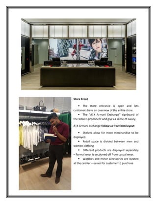 Store Front
 The store entrance is open and lets
customers have an overview of the entire store.
 The “A|X Armani Exchange” signboard of
the store is prominent and gives a sense of luxury.
A|X Armani Exchange follows a free form layout
 Shelves allow for more merchandise to be
displayed.
 Retail space is divided between men and
women clothing
 Different products are displayed separately
– Formal wear is sectioned off from casual wear.
 Watches and minor accessories are located
at the cashier – easier for customer to purchase
 
