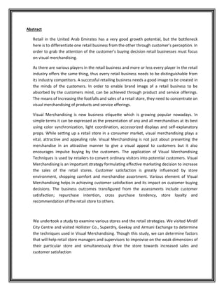 Abstract
Retail in the United Arab Emirates has a very good growth potential, but the bottleneck
here is to differentiate one retail business from the other through customer’s perception. In
order to grab the attention of the customer’s buying decision retail businesses must focus
on visual merchandising.
As there are various players in the retail business and more or less every player in the retail
industry offers the same thing, thus every retail business needs to be distinguishable from
its industry competitors. A successful retailing business needs a good image to be created in
the minds of the customers. In order to enable brand image of a retail business to be
absorbed by the customers mind, can be achieved through product and service offerings.
The means of increasing the footfalls and sales of a retail store, they need to concentrate on
visual merchandising of products and service offerings.
Visual Merchandising is new business etiquette which is growing popular nowadays. In
simple terms it can be expressed as the presentation of any and all merchandises at its best
using color synchronization, light coordination, accessorized displays and self-explanatory
props. While setting up a retail store in a consumer market, visual merchandising plays a
vital, attractive and appealing role. Visual Merchandising is not just about presenting the
merchandise in an attractive manner to give a visual appeal to customers but it also
encourages impulse buying by the customers. The application of Visual Merchandising
Techniques is used by retailers to convert ordinary visitors into potential customers. Visual
Merchandising is an important strategy formulating effective marketing decision to increase
the sales of the retail stores. Customer satisfaction is greatly influenced by store
environment, shopping comfort and merchandise assortment. Various element of Visual
Merchandising helps in achieving customer satisfaction and its impact on customer buying
decisions. The business outcomes transfigured from the assessments include customer
satisfaction; repurchase intention, cross purchase tendency, store loyalty and
recommendation of the retail store to others.
We undertook a study to examine various stores and the retail strategies. We visited Mirdif
City Centre and visited Hollister Co., Superdry, Geekay and Armani Exchange to determine
the techniques used in Visual Merchandising. Though this study, we can determine factors
that will help retail store managers and supervisors to improvise on the weak dimensions of
their particular store and simultaneously drive the store towards increased sales and
customer satisfaction
 