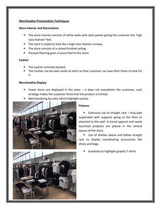 Merchandise Presentation Techniques
Store Interior and Decorations
 The store interior consists of white walls with steel panels giving the customer the ‘high
class fashion’ feel.
 The store is styled to look like a high class fashion runway.
 The store consists of a closed finished ceiling.
 Parquet flooring gives a luxury feel to the store.
Cashier
 The cashier centrally located.
 The Cashier can be seen easily at entry so that customer can save their times to look for
it.
Merchandise Display
 Fewer items are displayed in the store – it does not overwhelm the customer, such
strategy makes the customer think that the product is limited.
 Merchandising by color which highlight variety.
Fixtures
 Extensive use of straight rack – long pipe
suspended with supports going to the floor or
attached to the wall. In-trend apparel and newly
launched products are placed in the central
spaces of the store.
 Use of shelves above and below straight
rack to display coordinating accessories like
shoes and bags.
 Gondolas to highlight graphic T-shirts.
 