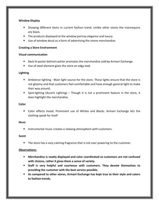 Window Display
 Showing different items in current fashion trend. Unlike other stores the mannequins
are black.
 The products displayed at the window portray elegance and luxury.
 Use of window decal as a form of advertising the stores merchandise.
Creating a Store Environment
Visual communication
 Back lit poster behind cashier promotes the merchandise sold by Armani Exchange.
 Use of steel element gives the store an edgy look.
Lighting
 Ambience lighting - Main light source for the store. These lights ensure that the store is
not gloomy and that customers feel comfortable and have enough general light to make
their way around.
 Spot-lighting (Accent Lighting) – Though it is not a prominent feature in the store, it
does highlight the merchandise.
Color
 Color effects mood. Prominent use of Whites and Blacks. Armani Exchange lets the
clothing speak for itself
Music
 Instrumental music creates a relaxing atmosphere with customers.
Scent
 The store has a very calming fragrance that is not over powering to the customer.
Observations:
 Merchandise is neatly displayed and color coordinated so customers are not confused
with choices, rather it gives them a sense of variety.
 Staff is very helpful and courteous with customers. They devote themselves to
providing the customer with the best service possible.
 As compared to other stores, Armani Exchange has kept true to their style and caters
to fashion trends.
 