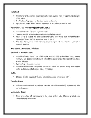 Store Front
 The interior of the store is mostly concealed from outside view by a parallel LED display
of the ocean
 The “Hollister” signboard of the store is clear and simple
 Sign board is backlit and is present above which can be view across the mall
Hollister Co. is a Free-Form (Boutique) Layout
 Fixtures and aisles arranged asymmetrically
 Pleasant relaxing ambiance keeping in theme of a beach shack
 Retail space is divided into separate rooms with a little more than half of the store
devoted to "Guys" and the remaining areas to "Girls"
 This store displays menswear, womenswear, undergarment and toiletries separately at
different sections.
Merchandise Presentation Techniques
Store Interior and Decorations
 The interior décor mimics the beach shack which includes a boardwalk floor, wooden
furniture, surf boards lining the wall behind the cashier and potted palm trees placed
around the store
 Open ceiling with ducts and pipes
 The merchandise itself is displayed on built-in closets and shelves along with wooden
tables and benches strategically placed in the space
Cashier
 The cash counter is centrally located to the entrance and is visible on entry
Changing Rooms
 Traditional sectioned-off one person behind a curtain style dressing room locates near
the cash counter
Merchandise Display
 There are a few of mannequins in the store styled with different products and
complimenting accessories.
 