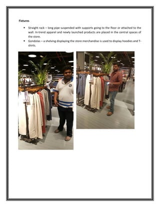 Fixtures
 Straight rack – long pipe suspended with supports going to the floor or attached to the
wall. In-trend apparel and newly launched products are placed in the central spaces of
the store.
 Gondolas – a shelving displaying the store merchandise is used to display hoodies and T-
shirts.
 