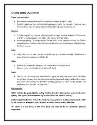 Creating a Store Environment
Visual communication
 Posters represent models in various clothing reflecting Hollister’s Style
 Straight racks have signs indicating various apparel signs. For example: There are signs
which indicate style of sweatpants such as straight leg, boot cut, skinny, etc.
Lighting
 Spot-lighting (Accent Lighting) – highlight specific areas, displays, and decor of the store,
in order to make products pop. It also adds a sense of importance.
 Ambience lighting - Main light source for the store. These lights ensure that the store is
not gloomy and that customers feel comfortable and have enough general light to make
their way around.
Color
 Color effects mood. Pale color with hues of navy, gray and white invoke calmness and a
sense of trust in customers. Hollister Co.
Music
 Hollister Co. stores play a selection of alternative rock and pop music
 Adds on to the store image of being a beach shack
Scent
 The store is constantly kept scented with a signature fragrance (more like a refreshing
scent) via a computerized spritzing system which releases fragrance at timed intervals.
Customers can usually smell the store as they approach it, which can be good or bad
depending on if one likes the fragrance.
Observations:
While Hollister Co. promotes the surfing lifestyle, the store can improve upon merchandise
lighting. The lighting does not necessary inculcate the ‘sand and surf’ feeling.
Sectioning of merchandise makes the store more susceptible to theft as areas are not visible
to the store staff. However it does create niche spaces for customers to explore.
The scent is a nice touch to the retail store and adds on to the customer’s physical
experience.
 