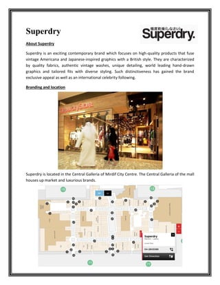 Superdry
About Superdry
Superdry is an exciting contemporary brand which focuses on high-quality products that fuse
vintage Americana and Japanese-inspired graphics with a British style. They are characterized
by quality fabrics, authentic vintage washes, unique detailing, world leading hand-drawn
graphics and tailored fits with diverse styling. Such distinctiveness has gained the brand
exclusive appeal as well as an international celebrity following.
Branding and location
Superdry is located in the Central Galleria of Mirdif City Centre. The Central Galleria of the mall
houses up market and luxurious brands.
 