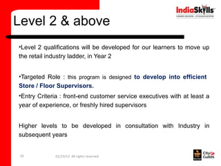 Level 2 & above
•Level 2 qualifications will be developed for our learners to move up
the retail industry ladder, in Year 2


•Targeted Role : this program is designed to develop into efficient
Store / Floor Supervisors.
•Entry Criteria : front-end customer service executives with at least a
year of experience, or freshly hired supervisors


Higher levels to be developed in consultation with Industry in
subsequent years


 10          01/23/13 All rights reserved
 