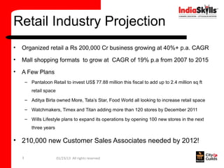 Retail Industry Projection
•   Organized retail a Rs 200,000 Cr business growing at 40%+ p.a. CAGR
•   Mall shopping formats to grow at CAGR of 19% p.a from 2007 to 2015
•   A Few Plans
        – Pantaloon Retail to invest US$ 77.88 million this fiscal to add up to 2.4 million sq ft
           retail space
        – Aditya Birla owned More, Tata’s Star, Food World all looking to increase retail space

        – Watchmakers, Timex and Titan adding more than 120 stores by December 2011

        – Wills Lifestyle plans to expand its operations by opening 100 new stores in the next
           three years

• 210,000 new Customer Sales Associates needed by 2012!

    3                     01/23/13 All rights reserved
 