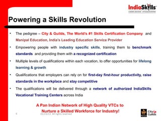 Powering a Skills Revolution
•   The pedigree – City & Guilds, The World’s #1 Skills Certification Company and
    Manipal Education, India’s Leading Education Service Provider
•   Empowering people with industry specific skills, training them to benchmark
    standards and providing them with a recognized certification
•   Multiple levels of qualifications within each vocation, to offer opportunities for lifelong
    learning & growth
•   Qualifications that employers can rely on for first-day first-hour productivity, raise
    standards in the workplace and stay competitive
•   The qualifications will be delivered through a network of authorized IndiaSkills
    Vocational Training Centers across India

                 A Pan Indian Network of High Quality VTCs to
                    Nurture a Skilled Workforce for Industry!
    6               01/23/13 All rights reserved
 