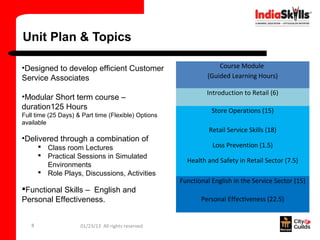 Unit Plan & Topics

•Designed to develop efficient Customer                           Course Module
Service Associates                                            (Guided Learning Hours)

                                                              Introduction to Retail (6)
•Modular Short term course –
duration125 Hours                                               Store Operations (15)
Full time (25 Days) & Part time (Flexible) Options
available
                                                               Retail Service Skills (18)
•Delivered through a combination of
        Class room Lectures                                    Loss Prevention (1.5)
        Practical Sessions in Simulated
                                                       Health and Safety in Retail Sector (7.5)
         Environments
        Role Plays, Discussions, Activities
                                                     Functional English in the Service Sector (15)
Functional Skills – English and
Personal Effectiveness.                                     Personal Effectiveness (22.5)


   8                 01/23/13 All rights reserved
 