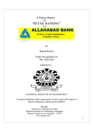 A Project Report
On

“RETAIL BANKING”
For

By

Rajesh Kumar
Under the guidance of:
“Ms. Aditi Das”
Submitted to:

“NATIONAL INSTITUTE OF TECHNOLOGY”
“In partial fulfilment of the requirements for the award of the degree of
Master of Business Administration (MBA)”
Through
Department of Management Studies

National Institute of Technology Durgapur
Technology,
Mahatma Gandhi Avenue, Durgapur – 713209
West Bengal, India
1

 