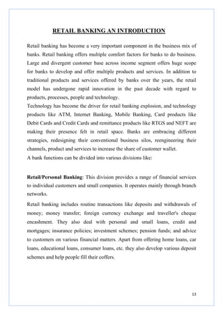 RETAIL BANKING AN INTRODUCTION
Retail banking has become a very important component in the business mix of
banks. Retail banking offers multiple comfort factors for banks to do business.
Large and divergent customer base across income segment offers huge scope
for banks to develop and offer multiple products and services. In addition to
traditional products and services offered by banks over the years, the retail
model has undergone rapid innovation in the past decade with regard to
products, processes, people and technology.
Technology has become the driver for retail banking explosion, and technology
products like ATM, Internet Banking, Mobile Banking, Card products like
Debit Cards and Credit Cards and remittance products like RTGS and NEFT are
making their presence felt in retail space. Banks are embracing different
strategies, redesigning their conventional business silos, reengineering their
channels, product and services to increase the share of customer wallet.
A bank functions can be divided into various divisions like:

Retail/Personal Banking: This division provides a range of financial services
to individual customers and small companies. It operates mainly through branch
networks.
Retail banking includes routine transactions like deposits and withdrawals of
money; money transfer; foreign currency exchange and traveller's cheque
encashment. They also deal with personal and small loans, credit and
mortgages; insurance policies; investment schemes; pension funds; and advice
to customers on various financial matters. Apart from offering home loans, car
loans, educational loans, consumer loans, etc. they also develop various deposit
schemes and help people fill their coffers.

13

 