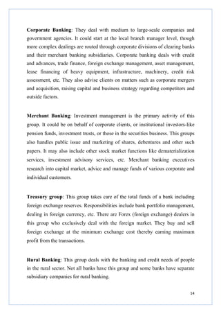 Corporate Banking: They deal with medium to large-scale companies and
government agencies. It could start at the local branch manager level, though
more complex dealings are routed through corporate divisions of clearing banks
and their merchant banking subsidiaries. Corporate banking deals with credit
and advances, trade finance, foreign exchange management, asset management,
lease financing of heavy equipment, infrastructure, machinery, credit risk
assessment, etc. They also advise clients on matters such as corporate mergers
and acquisition, raising capital and business strategy regarding competitors and
outside factors.

Merchant Banking: Investment management is the primary activity of this
group. It could be on behalf of corporate clients, or institutional investors-like
pension funds, investment trusts, or those in the securities business. This groups
also handles public issue and marketing of shares, debentures and other such
papers. It may also include other stock market functions like dematerialization
services, investment advisory services, etc. Merchant banking executives
research into capital market, advice and manage funds of various corporate and
individual customers.

Treasury group: This group takes care of the total funds of a bank including
foreign exchange reserves. Responsibilities include bank portfolio management,
dealing in foreign currency, etc. There are Forex (foreign exchange) dealers in
this group who exclusively deal with the foreign market. They buy and sell
foreign exchange at the minimum exchange cost thereby earning maximum
profit from the transactions.

Rural Banking: This group deals with the banking and credit needs of people
in the rural sector. Not all banks have this group and some banks have separate
subsidiary companies for rural banking.
14

 